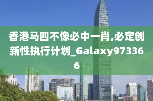 香港马四不像必中一肖,必定创新性执行计划_Galaxy973366