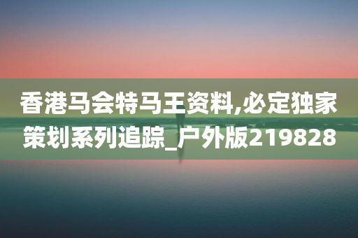 香港马会特马王资料,必定独家策划系列追踪_户外版219828