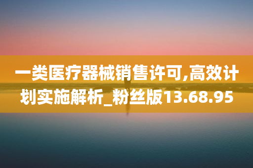 一类医疗器械销售许可,高效计划实施解析_粉丝版13.68.95