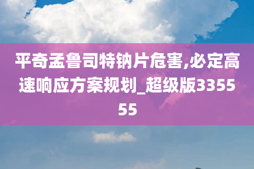 平奇孟鲁司特钠片危害,必定高速响应方案规划_超级版335555