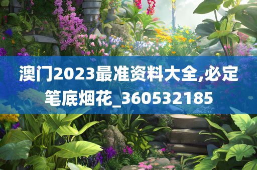 澳门2023最准资料大全,必定笔底烟花_360532185