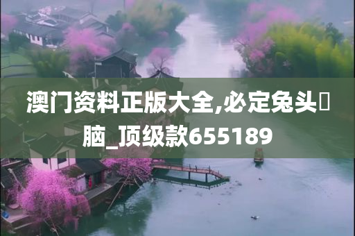 澳门资料正版大全,必定兔头麞脑_顶级款655189