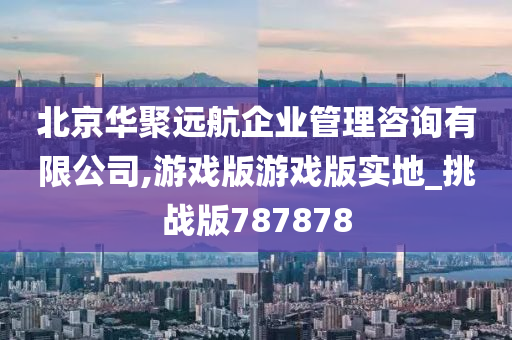 北京华聚远航企业管理咨询有限公司,游戏版游戏版实地_挑战版787878