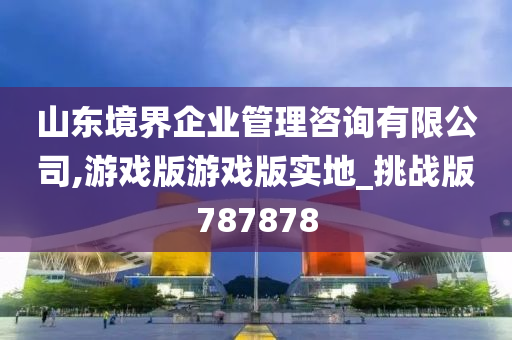 山东境界企业管理咨询有限公司,游戏版游戏版实地_挑战版787878