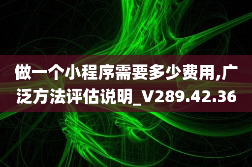 做一个小程序需要多少费用,广泛方法评估说明_V289.42.36