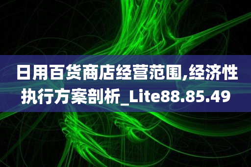 日用百货商店经营范围,经济性执行方案剖析_Lite88.85.49