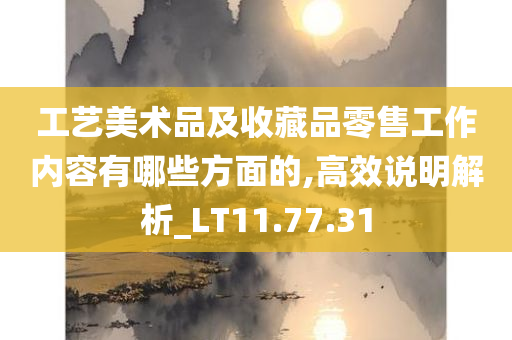 工艺美术品及收藏品零售工作内容有哪些方面的,高效说明解析_LT11.77.31