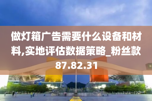 做灯箱广告需要什么设备和材料,实地评估数据策略_粉丝款87.82.31