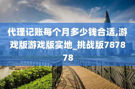 代理记账每个月多少钱合适,游戏版游戏版实地_挑战版787878