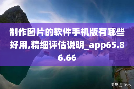 制作图片的软件手机版有哪些好用,精细评估说明_app65.86.66