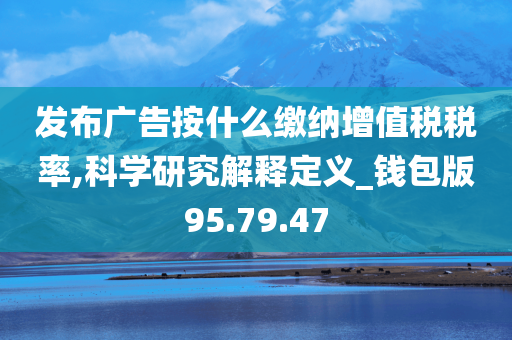 发布广告按什么缴纳增值税税率,科学研究解释定义_钱包版95.79.47