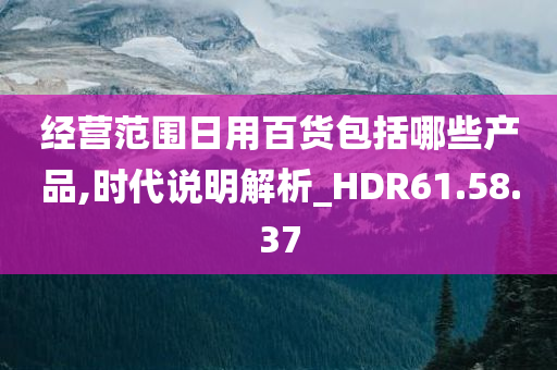 经营范围日用百货包括哪些产品,时代说明解析_HDR61.58.37