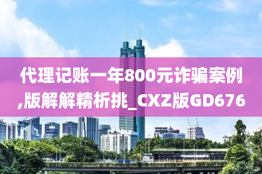 代理记账一年800元诈骗案例,版解解精析挑_CXZ版GD676