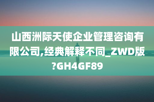 山西洲际天使企业管理咨询有限公司,经典解释不同_ZWD版?GH4GF89