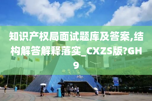 知识产权局面试题库及答案,结构解答解释落实_CXZS版?GH9