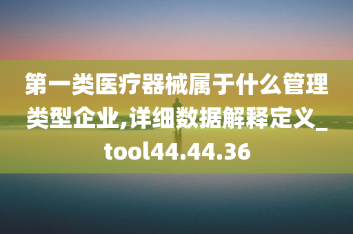 第一类医疗器械属于什么管理类型企业,详细数据解释定义_tool44.44.36