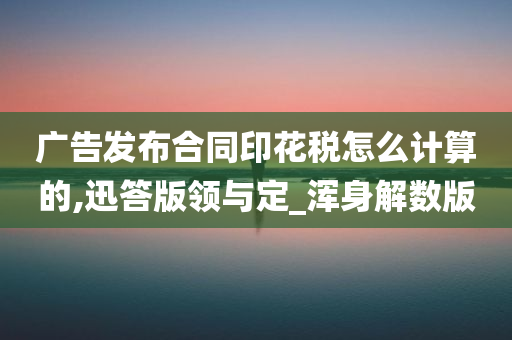 广告发布合同印花税怎么计算的,迅答版领与定_浑身解数版