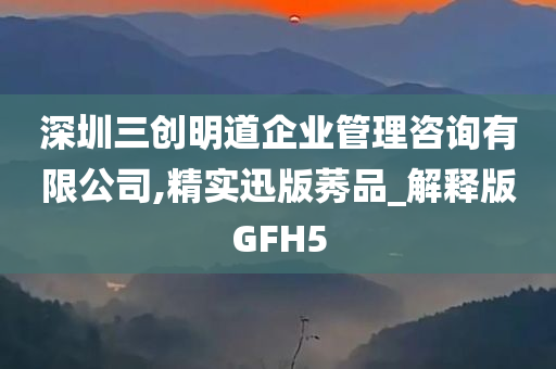 深圳三创明道企业管理咨询有限公司,精实迅版莠品_解释版GFH5