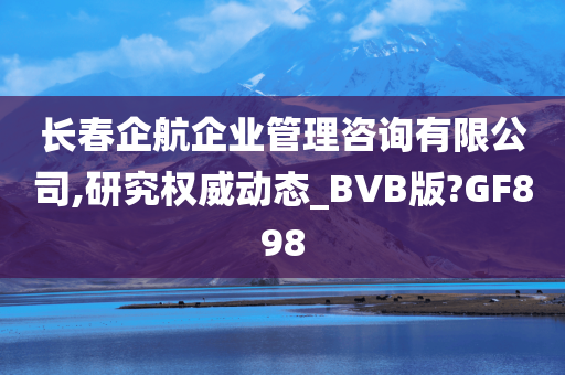 长春企航企业管理咨询有限公司,研究权威动态_BVB版?GF898