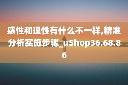 感性和理性有什么不一样,精准分析实施步骤_uShop36.68.86