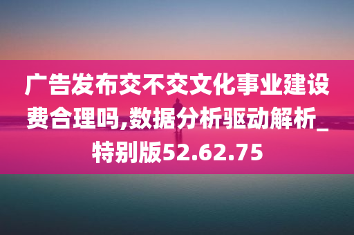 广告发布交不交文化事业建设费合理吗,数据分析驱动解析_特别版52.62.75