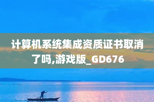 计算机系统集成资质证书取消了吗,游戏版_GD676