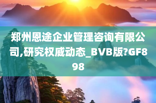 郑州恩途企业管理咨询有限公司,研究权威动态_BVB版?GF898