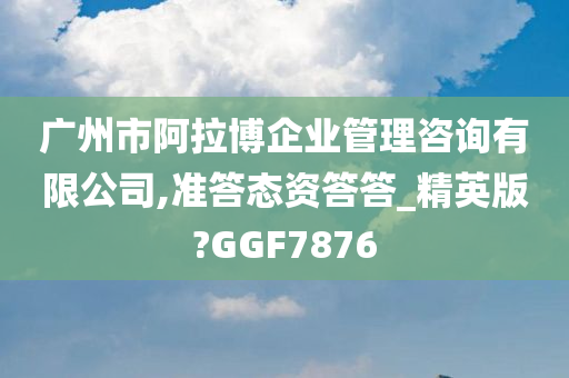 广州市阿拉博企业管理咨询有限公司,准答态资答答_精英版?GGF7876