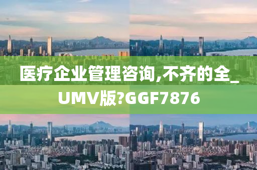 医疗企业管理咨询,不齐的全_UMV版?GGF7876