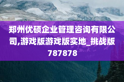 郑州优硕企业管理咨询有限公司,游戏版游戏版实地_挑战版787878