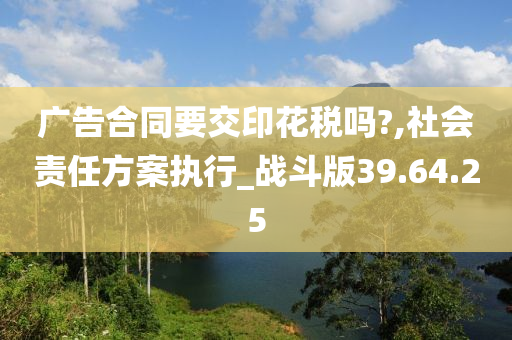 广告合同要交印花税吗?,社会责任方案执行_战斗版39.64.25