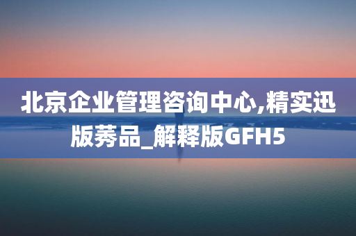 北京企业管理咨询中心,精实迅版莠品_解释版GFH5