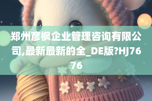 郑州彦枫企业管理咨询有限公司,最新最新的全_DE版?HJ7676