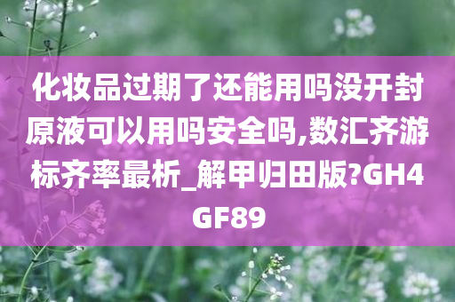 化妆品过期了还能用吗没开封原液可以用吗安全吗,数汇齐游标齐率最析_解甲归田版?GH4GF89