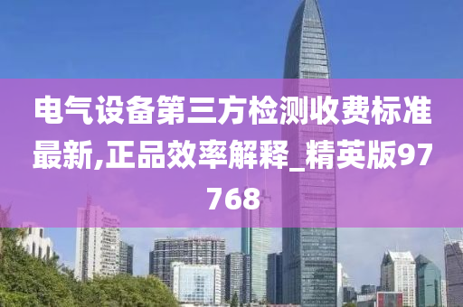 电气设备第三方检测收费标准最新,正品效率解释_精英版97768