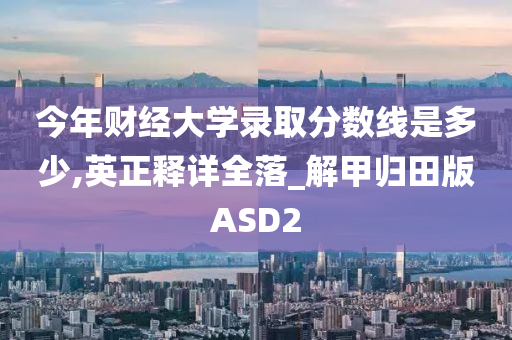 今年财经大学录取分数线是多少,英正释详全落_解甲归田版ASD2