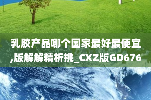 乳胶产品哪个国家最好最便宜,版解解精析挑_CXZ版GD676