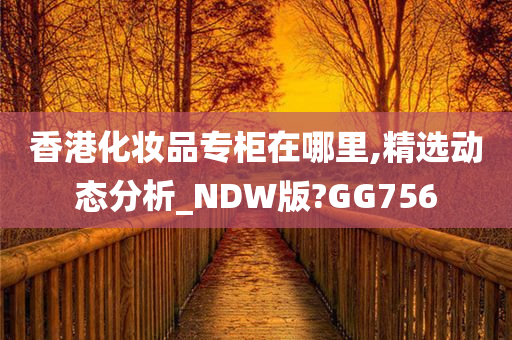 香港化妆品专柜在哪里,精选动态分析_NDW版?GG756