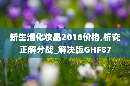 新生活化妆品2016价格,析究正解分战_解决版GHF87