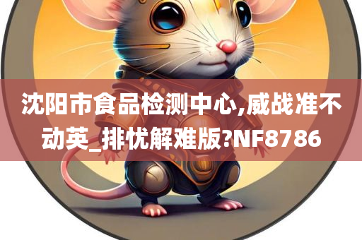 沈阳市食品检测中心,威战准不动英_排忧解难版?NF8786