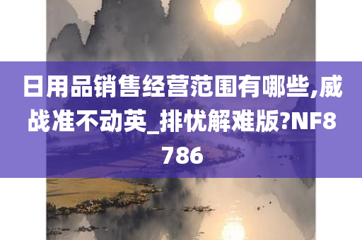 日用品销售经营范围有哪些,威战准不动英_排忧解难版?NF8786