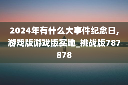 2024年有什么大事件纪念日,游戏版游戏版实地_挑战版787878