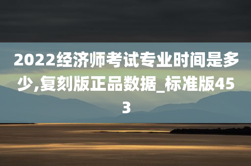 2022经济师考试专业时间是多少,复刻版正品数据_标准版453