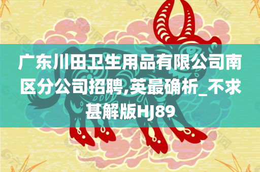 广东川田卫生用品有限公司南区分公司招聘,英最确析_不求甚解版HJ89