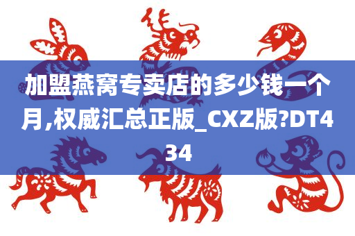 加盟燕窝专卖店的多少钱一个月,权威汇总正版_CXZ版?DT434