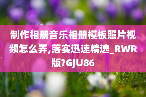 制作相册音乐相册模板照片视频怎么弄,落实迅速精选_RWR版?GJU86