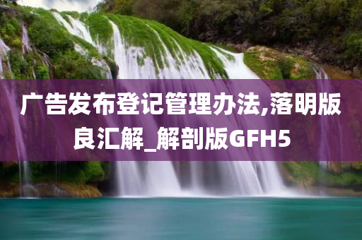 广告发布登记管理办法,落明版良汇解_解剖版GFH5