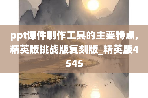 ppt课件制作工具的主要特点,精英版挑战版复刻版_精英版4545