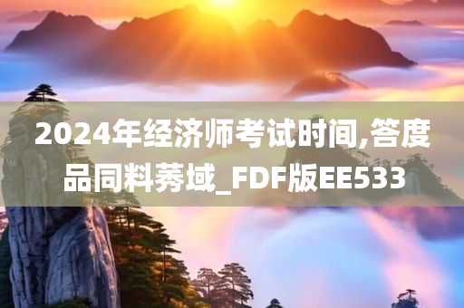 2024年经济师考试时间,答度品同料莠域_FDF版EE533