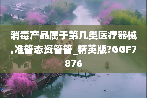 消毒产品属于第几类医疗器械,准答态资答答_精英版?GGF7876